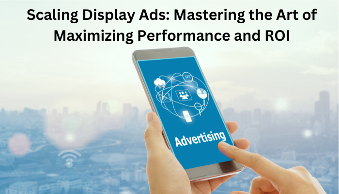 Scaling Display Ads: Mastering the Art of Maximizing Performance and ROI
