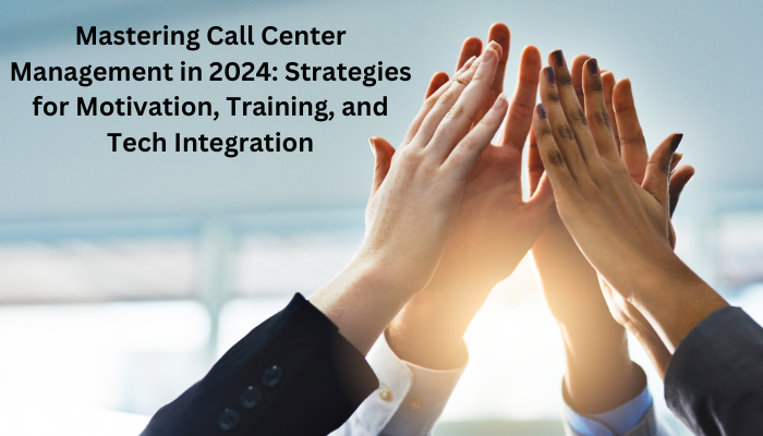Mastering Call Center Management in 2024: Strategies for Motivation, Training, and Tech Integration